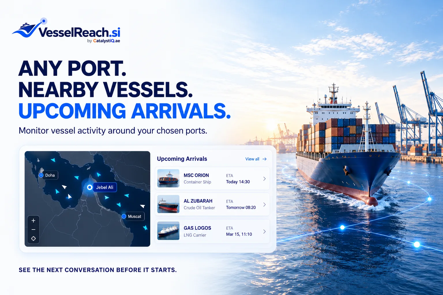 Any port. Nearby vessels. Upcoming arrivals. ANY PORT. NEARBY VESSELS. UPCOMING ARRIVALS. Monitor vessel activity around your chosen ports. Map with Doha, Jebel Ali and Muscat. Upcoming Arrivals: MSC ORION, Container Ship, ETA Today 14:30; AL ZUBARAH, Crude Oil Tanker, ETA Tomorrow 08:20; GAS LOGOS, LNG Carrier, ETA Mar 15, 11:10. View all. SEE THE NEXT CONVERSATION BEFORE IT STARTS.
